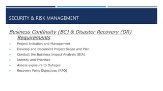 SECURITY & RISK MANAGEMENT
Business Continuity (BC) & Disaster Recovery (DR)
Requirements
 Project Initiation and Management
 Develop and Document Project Scope and Plan
 Conduct the Business Impact Analysis (BIA)
 Identify and Prioritize
 Assess exposure to Outages
 Recovery Point Objectives (RPO)
 