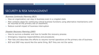 SECURITY & RISK MANAGEMENT
Business Continuity Planning (BCP)
 How an organization can stay in business even in a crippled state
 Plan contains steps for continuing critical business functions using alternative mechanisms until
be resumed at the primary site or elsewhere.
 Reduce overall impact of business interruption
Disaster Recovery Planning (DRP)
 How to survive a disaster and how to handle the recovery process
 Emergency response responsibilities and procedures
 Plan lists and describes the efforts to resume normal operations at the primary site of business.
 BCP and DRP may sound like the same thing, BUT they are not the same.
 
