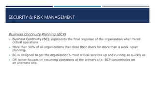 SECURITY & RISK MANAGEMENT
Business Continuity Planning (BCP)
 Business Continuity (BC): represents the final response of the organization when faced
critical operations
 More than 50% of all organizations that close their doors for more than a week never
planning.
 BC is designed to get the organization’s most critical services up and running as quickly as
 DR rather focuses on resuming operations at the primary site; BCP concentrates on
an alternate site.
 