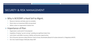 SECURITY & RISK MANAGEMENT
 Why Is BCP/DRP a Hard Sell to Mgmt.
 Resource intensive and takes years to complete
 Direct return on investment (ROI) not perceived
 Rather a drain on organization’s bottom line
 Importance of Plan
 Organization could vanish if not prepared
 Capability of staying “up and running”, avoiding any significant down time
 Lack of plan could affect insurance, liability, and business opportunities
 Part of business decisions today (Partners need to know, Shareholders/Board of trustees demand it, A Regulatory MUST)
 9/11 Has Fueled Change of Attitudes About BCP
 