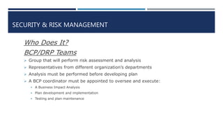 SECURITY & RISK MANAGEMENT
Who Does It?
BCP/DRP Teams
 Group that will perform risk assessment and analysis
 Representatives from different organization’s departments
 Analysis must be performed before developing plan
 A BCP coordinator must be appointed to oversee and execute:
 A Business Impact Analysis
 Plan development and implementation
 Testing and plan maintenance
 