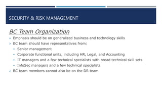 SECURITY & RISK MANAGEMENT
BC Team Organization
 Emphasis should be on generalized business and technology skills
 BC team should have representatives from:
 Senior management
 Corporate functional units, including HR, Legal, and Accounting
 IT managers and a few technical specialists with broad technical skill sets
 InfoSec managers and a few technical specialists
 BC team members cannot also be on the DR team
 