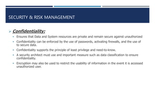 SECURITY & RISK MANAGEMENT
 Confidentiality:
 Ensures that Data and System resources are private and remain secure against unauthorized
 Confidentiality can be enforced by the use of passwords, activating firewalls, and the use of
to secure data.
 Confidentiality supports the principle of least privilege and need-to-know.
 A security architect must use and important measure such as data classification to ensure
confidentiality.
 Encryption may also be used to restrict the usability of information in the event it is accessed
unauthorized user.
 