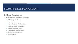 SECURITY & RISK MANAGEMENT
BC Team Organization
 BC team may be divided into sub-teams:
 BC management team
 Operations team
 Computer setup (hardware) team
 Systems recovery (OS) team
 Network recovery team
 Applications recovery team
 Data management team
 Logistics team
 