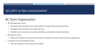 SECURITY & RISK MANAGEMENT
BC Team Organization
 BC Management team:
 Command and control group responsible for all planning and coordination
 Facilitates the transfer to the alternate site
 Handles communications, business interface, and vendor contact functions
 Operations team:
 Works to establish core business functions needed to sustain critical business operations
 Computer setup (hardware) team:
 Sets up hardware in the alternate location
 