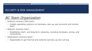SECURITY & RISK MANAGEMENT
BC Team Organization
 Systems recovery (OS) team:
 Installs operating systems on hardware, sets up user accounts and remote
team
 Network recovery team:
 Establishes short- and long-term networks, including hardware, wiring, and
connectivity
 Applications recovery team:
 Responsible to get internal and external services up and running
 