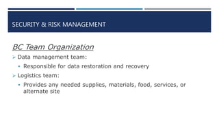 SECURITY & RISK MANAGEMENT
BC Team Organization
 Data management team:
 Responsible for data restoration and recovery
 Logistics team:
 Provides any needed supplies, materials, food, services, or
alternate site
 