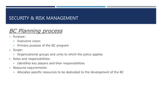 SECURITY & RISK MANAGEMENT
BC Planning process
 Purpose:
 Executive vision
 Primary purpose of the BC program
 Scope:
 Organizational groups and units to which the policy applies
 Roles and responsibilities:
 Identifies key players and their responsibilities
 Resource requirements:
 Allocates specific resources to be dedicated to the development of the BC
 