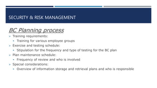 SECURITY & RISK MANAGEMENT
BC Planning process
 Training requirements:
 Training for various employee groups
 Exercise and testing schedule:
 Stipulation for the frequency and type of testing for the BC plan
 Plan maintenance schedule:
 Frequency of review and who is involved
 Special considerations:
 Overview of information storage and retrieval plans and who is responsible
 