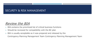 SECURITY & RISK MANAGEMENT
Review the BIA
 BIA contains the prioritized list of critical business functions
 Should be reviewed for compatibility with the BC plan
 BIA is usually acceptable as it was prepared and released by the
Contingency Planning Management Team Contingency Planning Management Team
 
