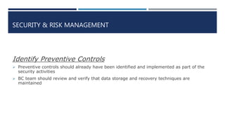 SECURITY & RISK MANAGEMENT
Identify Preventive Controls
 Preventive controls should already have been identified and implemented as part of the
security activities
 BC team should review and verify that data storage and recovery techniques are
maintained
 