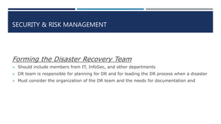 SECURITY & RISK MANAGEMENT
Forming the Disaster Recovery Team
 Should include members from IT, InfoSec, and other departments
 DR team is responsible for planning for DR and for leading the DR process when a disaster
 Must consider the organization of the DR team and the needs for documentation and
 