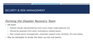 SECURITY & RISK MANAGEMENT
Forming the Disaster Recovery Team
 DR team
 Should include representatives from every major organizational unit
 Should be separate from other contingency-related teams
 May include senior management, corporate support units, facilities, fire and safety,
 May be advisable to divide the team up into sub teams.
 