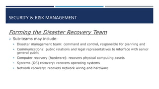 SECURITY & RISK MANAGEMENT
Forming the Disaster Recovery Team
 Sub-teams may include:
 Disaster management team: command and control, responsible for planning and
 Communications: public relations and legal representatives to interface with senior
general public
 Computer recovery (hardware): recovers physical computing assets
 Systems (OS) recovery: recovers operating systems
 Network recovery: recovers network wiring and hardware
 