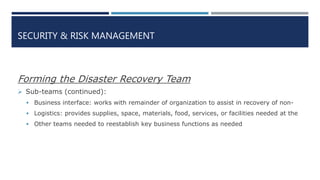 SECURITY & RISK MANAGEMENT
Forming the Disaster Recovery Team
 Sub-teams (continued):
 Business interface: works with remainder of organization to assist in recovery of non-
 Logistics: provides supplies, space, materials, food, services, or facilities needed at the
 Other teams needed to reestablish key business functions as needed
 