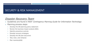 SECURITY & RISK MANAGEMENT
Disaster Recovery Team
 Guidelines are found in NIST Contingency Planning Guide for Information Technology
 Planning process steps:
 Develop the DR planning policy statement
 Review the business impact analysis (BIA)
 Identify preventive controls
 Develop recovery strategies
 Develop the DR plan document
 Test, train, and rehearse
 Plan maintenance
 