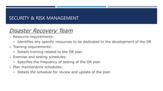 SECURITY & RISK MANAGEMENT
Disaster Recovery Team
 Resource requirements:
 Identifies any specific resources to be dedicated to the development of the DR
 Training requirements:
 Details training related to the DR plan
 Exercise and testing schedules:
 Specifies the frequency of testing of the DR plan
 Plan maintenance schedules:
 Details the schedule for review and update of the plan
 