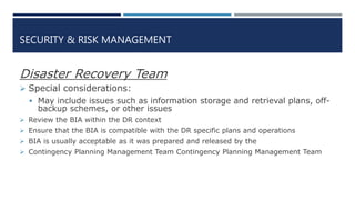SECURITY & RISK MANAGEMENT
Disaster Recovery Team
 Special considerations:
 May include issues such as information storage and retrieval plans, off-
backup schemes, or other issues
 Review the BIA within the DR context
 Ensure that the BIA is compatible with the DR specific plans and operations
 BIA is usually acceptable as it was prepared and released by the
 Contingency Planning Management Team Contingency Planning Management Team
 