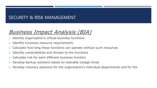 SECURITY & RISK MANAGEMENT
Business Impact Analysis (BIA)
 Identify organization’s critical business functions
 Identify functions resource requirements
 Calculate how long these functions can operate without such resources
 Identify vulnerabilities and threats to the functions
 Calculate risk for each different business function
 Develop backup solutions based on tolerable outage times
 Develop recovery solutions for the organization’s individual departments and for the
 