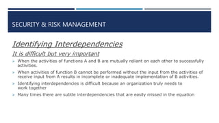 SECURITY & RISK MANAGEMENT
Identifying Interdependencies
It is difficult but very important
 When the activities of functions A and B are mutually reliant on each other to successfully
activities.
 When activities of function B cannot be performed without the input from the activities of
receive input from A results in incomplete or inadequate implementation of B activities.
 Identifying interdependencies is difficult because an organization truly needs to
work together
 Many times there are subtle interdependencies that are easily missed in the equation
 
