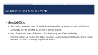 SECURITY & RISK MANAGEMENT
Availability:
 Information resources must be available and accessible by authorized users at all times.
 Availability may be affected by Denial-of-service attacks.
 Loss of service in times of disasters of all kinds may also affect availability.
 Controls such as up-to-date and active malicious code detection mechanisms and a robust
business continuity plan may help loss of service.
 