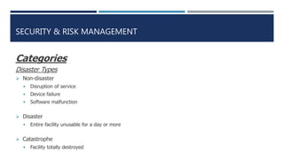 SECURITY & RISK MANAGEMENT
Categories
Disaster Types
 Non-disaster
 Disruption of service
 Device failure
 Software malfunction
 Disaster
 Entire facility unusable for a day or more
 Catastrophe
 Facility totally destroyed
 