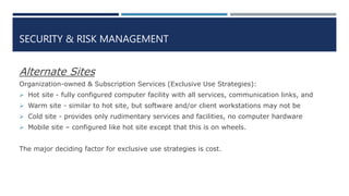 SECURITY & RISK MANAGEMENT
Alternate Sites
Organization-owned & Subscription Services (Exclusive Use Strategies):
 Hot site - fully configured computer facility with all services, communication links, and
 Warm site - similar to hot site, but software and/or client workstations may not be
 Cold site - provides only rudimentary services and facilities, no computer hardware
 Mobile site – configured like hot site except that this is on wheels.
The major deciding factor for exclusive use strategies is cost.
 