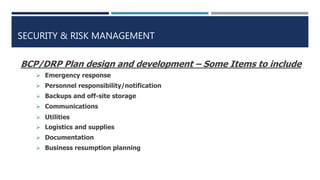 SECURITY & RISK MANAGEMENT
BCP/DRP Plan design and development – Some Items to include
 Emergency response
 Personnel responsibility/notification
 Backups and off-site storage
 Communications
 Utilities
 Logistics and supplies
 Documentation
 Business resumption planning
 