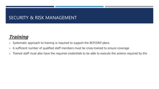 SECURITY & RISK MANAGEMENT
Training
 Systematic approach to training is required to support the BCP/DRP plans
 A sufficient number of qualified staff members must be cross-trained to ensure coverage
 Trained staff must also have the required credentials to be able to execute the actions required by the
 