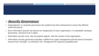 Security Governance:
 Organizational or corporate governance has existed since time immemorial to ensure the efficient
control structures.
 Since information security has become an integral part of every organization, it is absolutely necessary
governance structure to be in place.
 Information security must also be properly aligned with the mission of the organization.
 Information security governance provides a platform for upper management and the board of directors
exercise their oversight on enterprise risk management to required acceptable level.
 