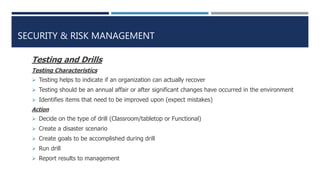SECURITY & RISK MANAGEMENT
Testing and Drills
Testing Characteristics
 Testing helps to indicate if an organization can actually recover
 Testing should be an annual affair or after significant changes have occurred in the environment
 Identifies items that need to be improved upon (expect mistakes)
Action
 Decide on the type of drill (Classroom/tabletop or Functional)
 Create a disaster scenario
 Create goals to be accomplished during drill
 Run drill
 Report results to management
 