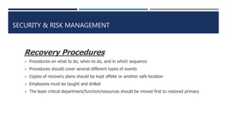 SECURITY & RISK MANAGEMENT
Recovery Procedures
 Procedures on what to do, when to do, and in which sequence
 Procedures should cover several different types of events
 Copies of recovery plans should be kept offsite or another safe location
 Employees must be taught and drilled
 The least critical department/function/resources should be moved first to restored primary
 