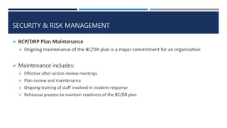 SECURITY & RISK MANAGEMENT
 BCP/DRP Plan Maintenance
 Ongoing maintenance of the BC/DR plan is a major commitment for an organization
 Maintenance includes:
 Effective after-action review meetings
 Plan review and maintenance
 Ongoing training of staff involved in incident response
 Rehearsal process to maintain readiness of the BC/DR plan
 