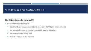 SECURITY & RISK MANAGEMENT
The After-Action Review (AAR)
 AAR serves several purposes:
 Documents the lessons learned and generates BC/DR plan improvements
 Is a historical record of events, for possible legal proceedings
 Becomes a case training tool
 Provides closure to the incident
 