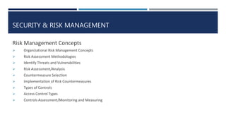 SECURITY & RISK MANAGEMENT
Risk Management Concepts
 Organizational Risk Management Concepts
 Risk Assessment Methodologies
 Identify Threats and Vulnerabilities
 Risk Assessment/Analysis
 Countermeasure Selection
 Implementation of Risk Countermeasures
 Types of Controls
 Access Control Types
 Controls Assessment/Monitoring and Measuring
 