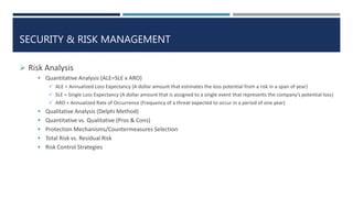 SECURITY & RISK MANAGEMENT
 Risk Analysis
 Quantitative Analysis (ALE=SLE x ARO)
 ALE = Annualized Loss Expectancy (A dollar amount that estimates the loss potential from a risk in a span of year)
 SLE = Single Loss Expectancy (A dollar amount that is assigned to a single event that represents the company’s potential loss)
 ARO = Annualized Rate of Occurrence (Frequency of a threat expected to occur in a period of one year)
 Qualitative Analysis (Delphi Method)
 Quantitative vs. Qualitative (Pros & Cons)
 Protection Mechanisms/Countermeasures Selection
 Total Risk vs. Residual Risk
 Risk Control Strategies
 