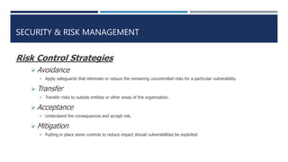 SECURITY & RISK MANAGEMENT
Risk Control Strategies
 Avoidance
 Apply safeguards that eliminate or reduce the remaining uncontrolled risks for a particular vulnerability.
 Transfer
 Transfer risks to outside entities or other areas of the organization.
 Acceptance
 Understand the consequences and accept risk.
 Mitigation
 Putting in place some controls to reduce impact should vulnerabilities be exploited
 