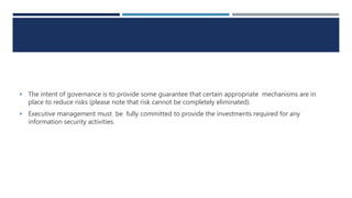  The intent of governance is to provide some guarantee that certain appropriate mechanisms are in
place to reduce risks (please note that risk cannot be completely eliminated).
 Executive management must be fully committed to provide the investments required for any
information security activities.
 