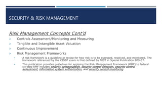 SECURITY & RISK MANAGEMENT
Risk Management Concepts Cont’d
 Controls Assessment/Monitoring and Measuring
 Tangible and Intangible Asset Valuation
 Continuous Improvement
 Risk Management Frameworks
 A risk framework is a guideline or recipe for how risk is to be assessed, resolved, and monitored. The
framework referenced by the CISSP exam is that defined by NIST in Special Publication 800-37.
 This publication provides guidelines for applying the Risk Management Framework (RMF) to federal
six-step RMF includes security categorization, security control selection, security control
assessment, information system authorization, and security control monitoring.
 