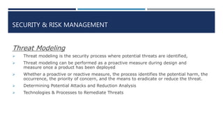 SECURITY & RISK MANAGEMENT
Threat Modeling
 Threat modeling is the security process where potential threats are identified,
 Threat modeling can be performed as a proactive measure during design and
measure once a product has been deployed
 Whether a proactive or reactive measure, the process identifies the potential harm, the
occurrence, the priority of concern, and the means to eradicate or reduce the threat.
 Determining Potential Attacks and Reduction Analysis
 Technologies & Processes to Remediate Threats
 