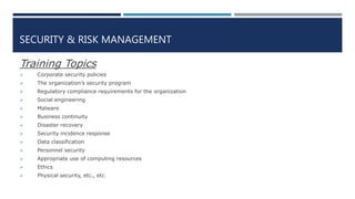 SECURITY & RISK MANAGEMENT
Training Topics
 Corporate security policies
 The organization’s security program
 Regulatory compliance requirements for the organization
 Social engineering
 Malware
 Business continuity
 Disaster recovery
 Security incidence response
 Data classification
 Personnel security
 Appropriate use of computing resources
 Ethics
 Physical security, etc., etc.
 