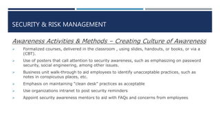 SECURITY & RISK MANAGEMENT
Awareness Activities & Methods – Creating Culture of Awareness
 Formalized courses, delivered in the classroom , using slides, handouts, or books, or via a
(CBT).
 Use of posters that call attention to security awareness, such as emphasizing on password
security, social engineering, among other issues.
 Business unit walk-through to aid employees to identify unacceptable practices, such as
notes in conspicuous places, etc.
 Emphasis on maintaining “clean desk” practices as acceptable
 Use organizations intranet to post security reminders
 Appoint security awareness mentors to aid with FAQs and concerns from employees
 