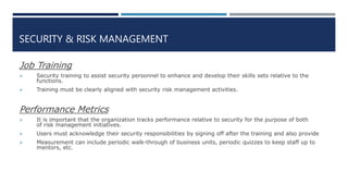 SECURITY & RISK MANAGEMENT
Job Training
 Security training to assist security personnel to enhance and develop their skills sets relative to the
functions.
 Training must be clearly aligned with security risk management activities.
Performance Metrics
 It is important that the organization tracks performance relative to security for the purpose of both
of risk management initiatives.
 Users must acknowledge their security responsibilities by signing off after the training and also provide
 Measurement can include periodic walk-through of business units, periodic quizzes to keep staff up to
mentors, etc.
 