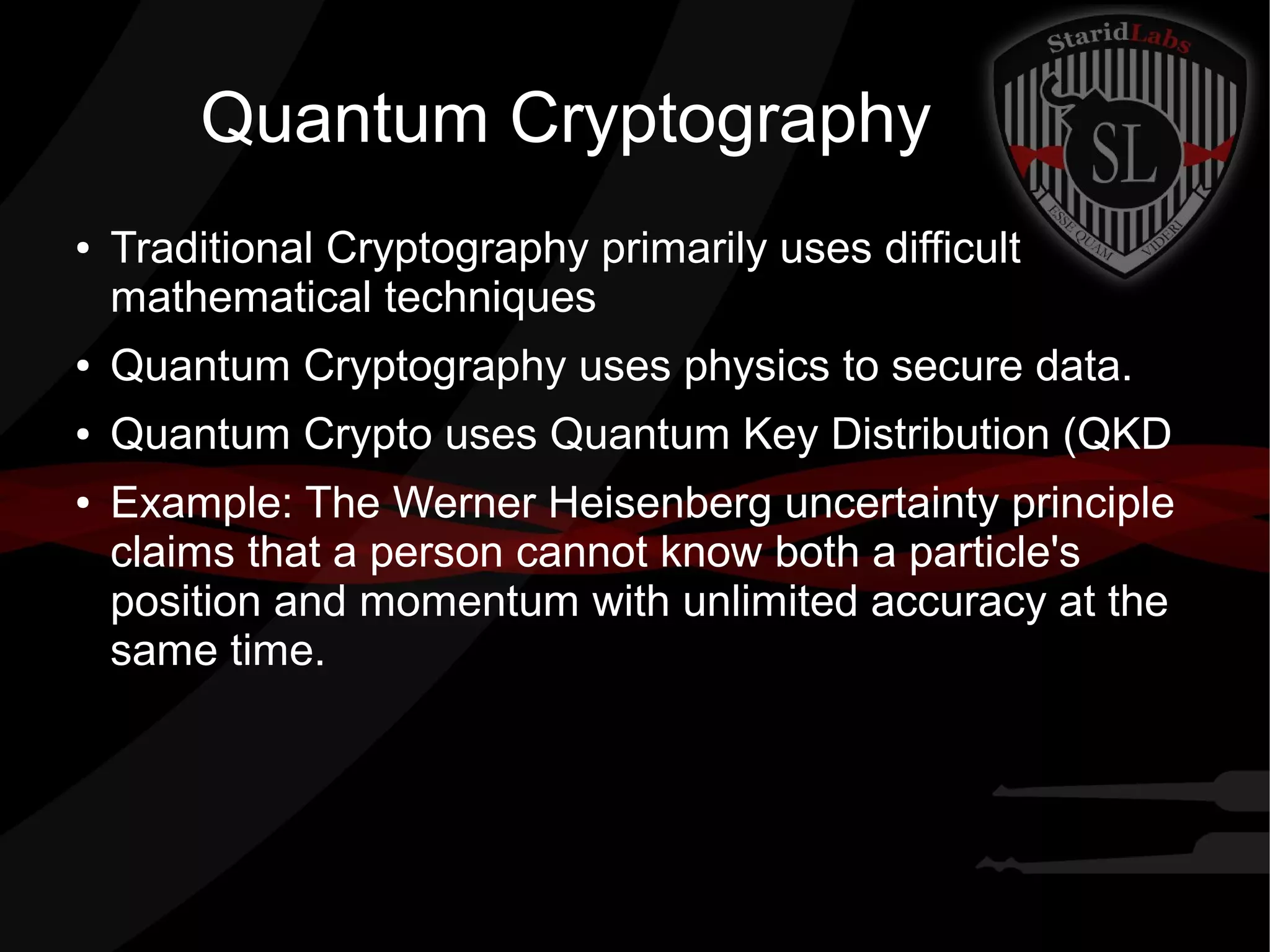 Quantum Cryptography
● Traditional Cryptography primarily uses difficult
mathematical techniques
● Quantum Cryptography uses physics to secure data.
● Quantum Crypto uses Quantum Key Distribution (QKD
● Example: The Werner Heisenberg uncertainty principle
claims that a person cannot know both a particle's
position and momentum with unlimited accuracy at the
same time.
 