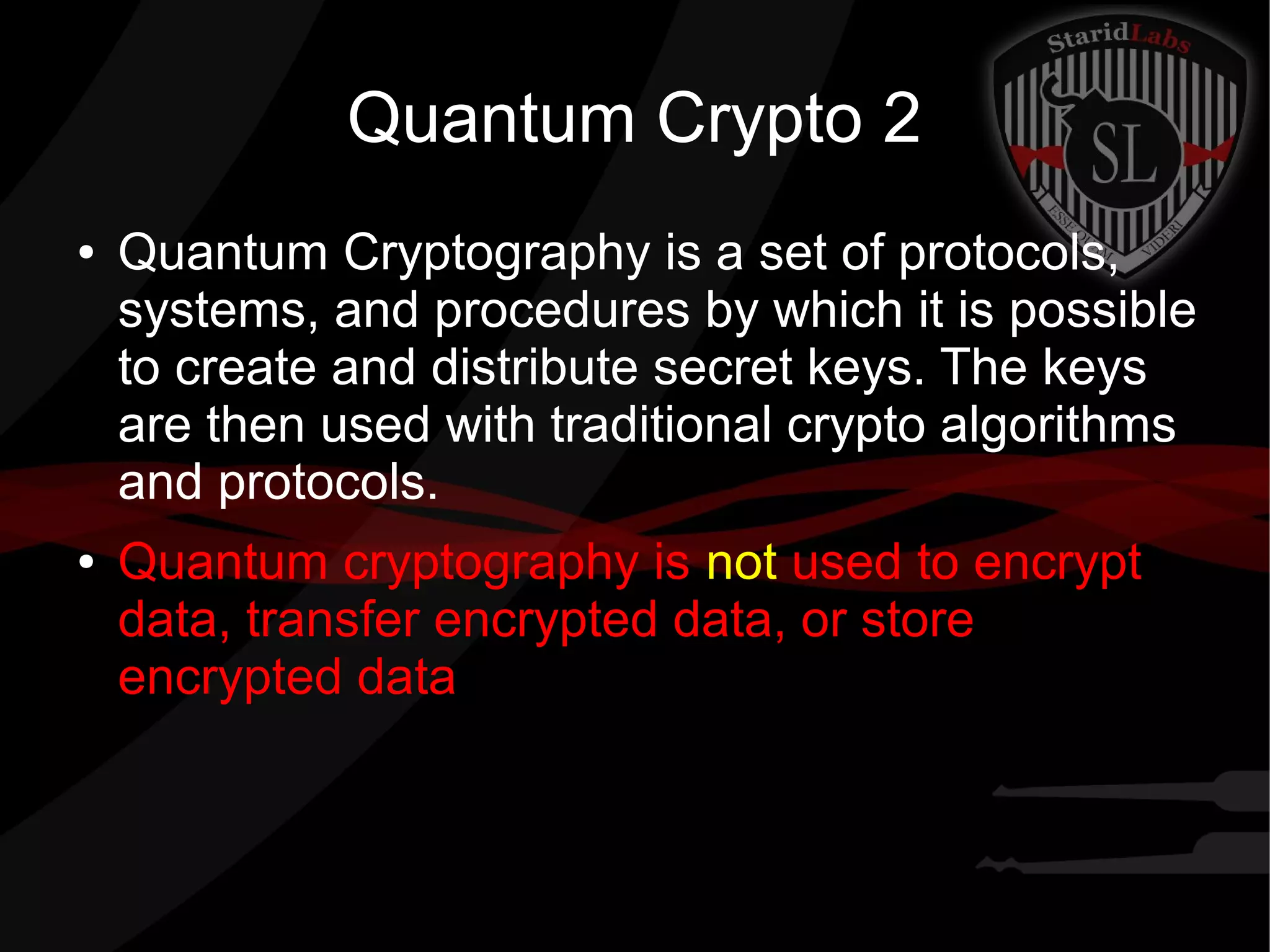 Quantum Crypto 2
● Quantum Cryptography is a set of protocols,
systems, and procedures by which it is possible
to create and distribute secret keys. The keys
are then used with traditional crypto algorithms
and protocols.
● Quantum cryptography is not used to encrypt
data, transfer encrypted data, or store
encrypted data
 
