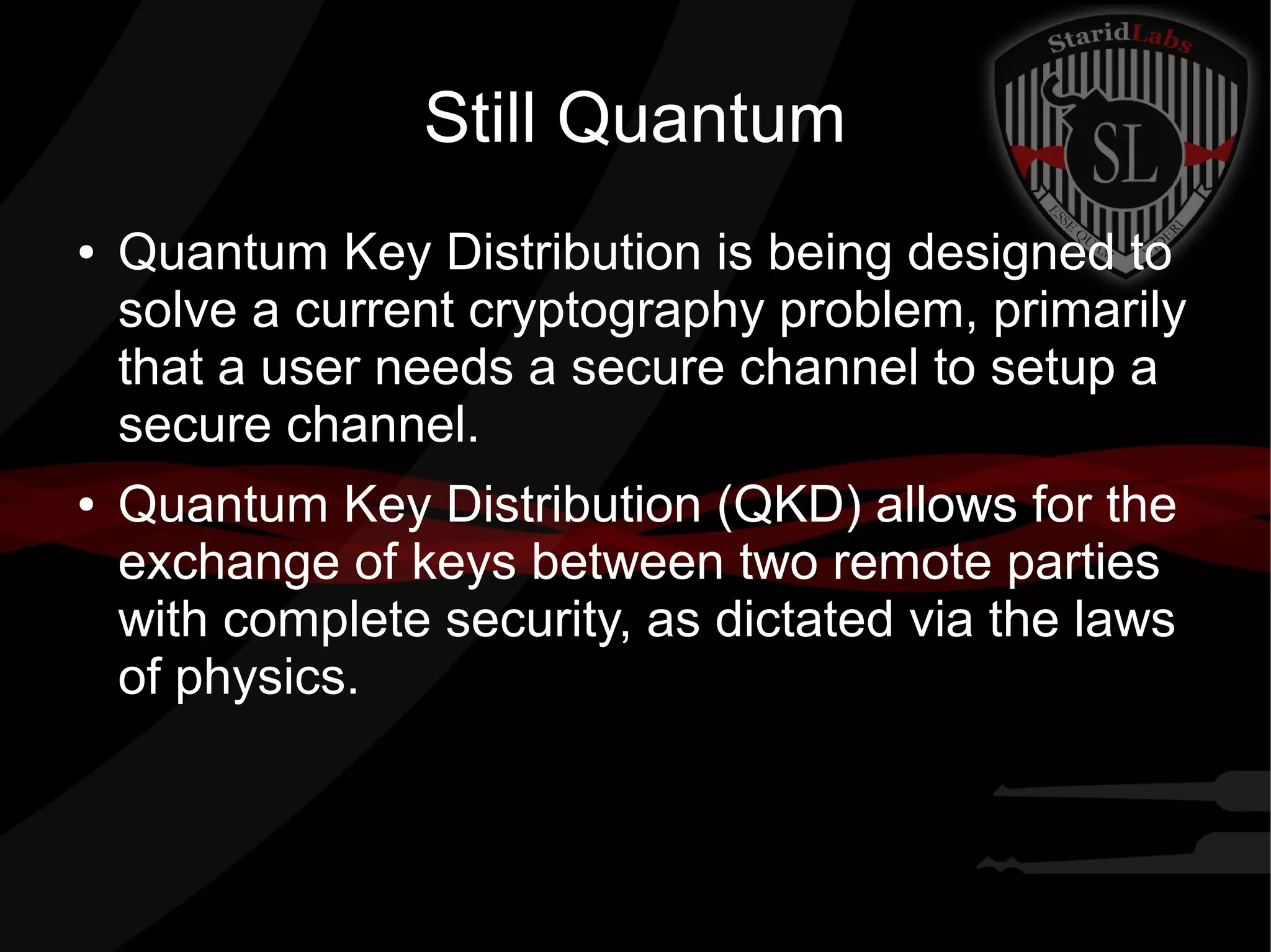 Still Quantum
● Quantum Key Distribution is being designed to
solve a current cryptography problem, primarily
that a user needs a secure channel to setup a
secure channel.
● Quantum Key Distribution (QKD) allows for the
exchange of keys between two remote parties
with complete security, as dictated via the laws
of physics.
 