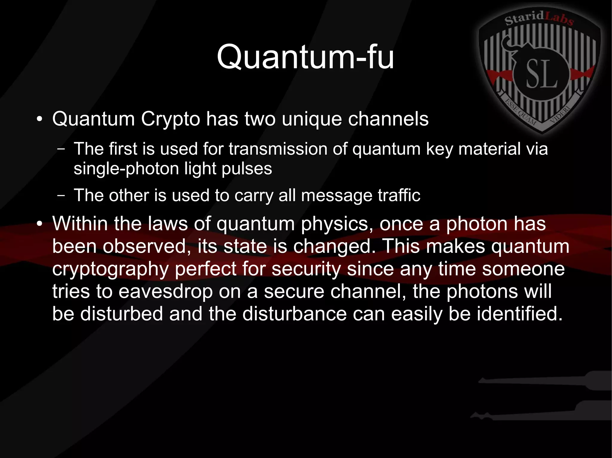 Quantum-fu
● Quantum Crypto has two unique channels
– The first is used for transmission of quantum key material via
single-photon light pulses
– The other is used to carry all message traffic
● Within the laws of quantum physics, once a photon has
been observed, its state is changed. This makes quantum
cryptography perfect for security since any time someone
tries to eavesdrop on a secure channel, the photons will
be disturbed and the disturbance can easily be identified.
 