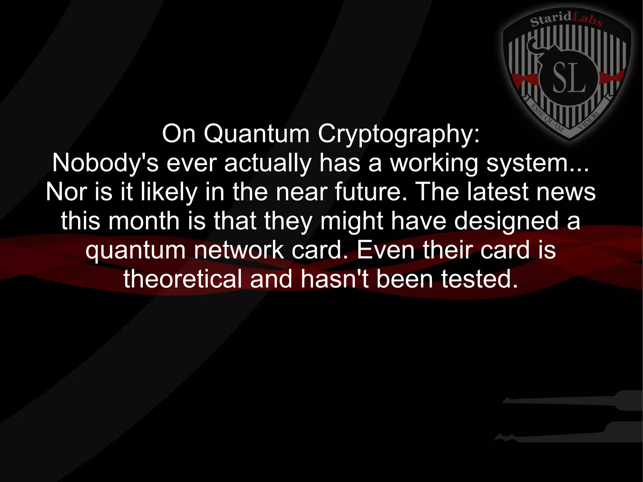 On Quantum Cryptography:
Nobody's ever actually has a working system...
Nor is it likely in the near future. The latest news
this month is that they might have designed a
quantum network card. Even their card is
theoretical and hasn't been tested.
 