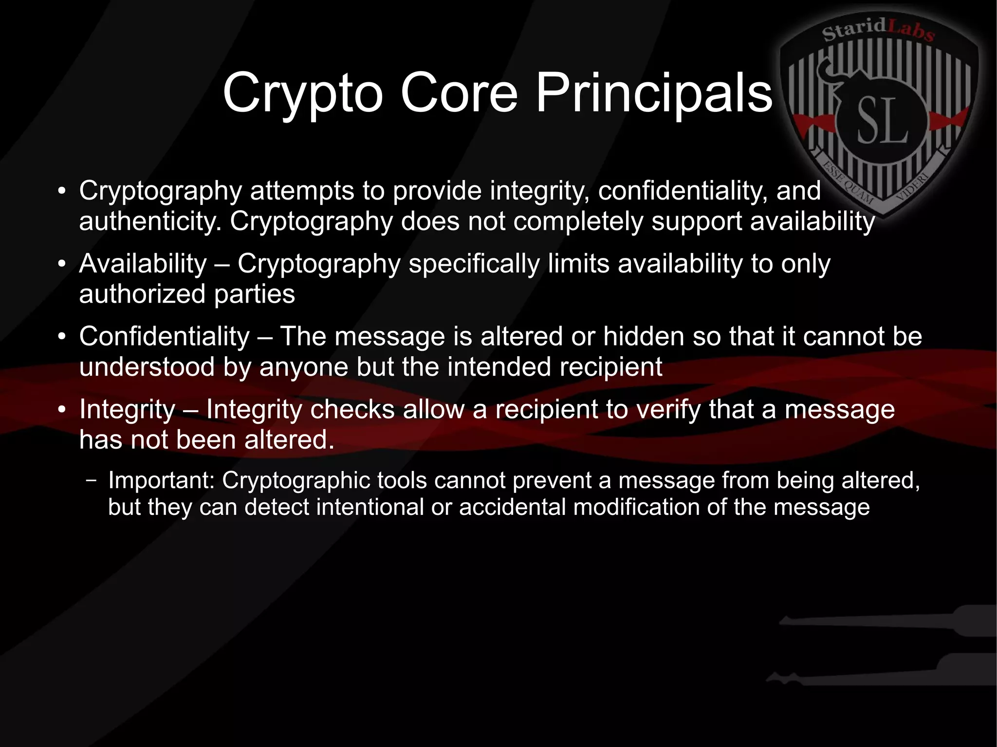 Crypto Core Principals
● Cryptography attempts to provide integrity, confidentiality, and
authenticity. Cryptography does not completely support availability
● Availability – Cryptography specifically limits availability to only
authorized parties
● Confidentiality – The message is altered or hidden so that it cannot be
understood by anyone but the intended recipient
● Integrity – Integrity checks allow a recipient to verify that a message
has not been altered.
– Important: Cryptographic tools cannot prevent a message from being altered,
but they can detect intentional or accidental modification of the message
 