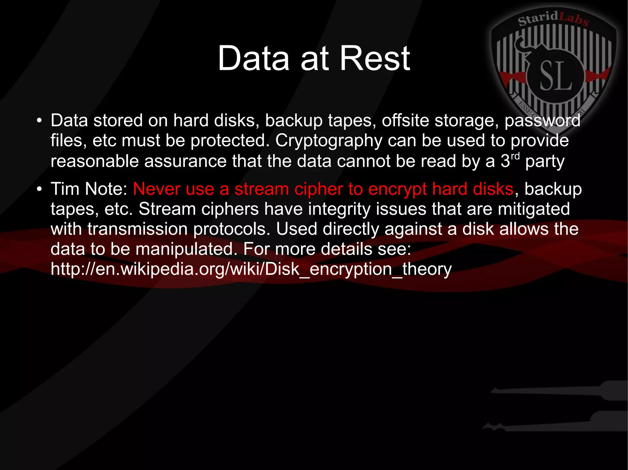 Data at Rest
●
Data stored on hard disks, backup tapes, offsite storage, password
files, etc must be protected. Cryptography can be used to provide
reasonable assurance that the data cannot be read by a 3rd
party
● Tim Note: Never use a stream cipher to encrypt hard disks, backup
tapes, etc. Stream ciphers have integrity issues that are mitigated
with transmission protocols. Used directly against a disk allows the
data to be manipulated. For more details see:
http://en.wikipedia.org/wiki/Disk_encryption_theory
 